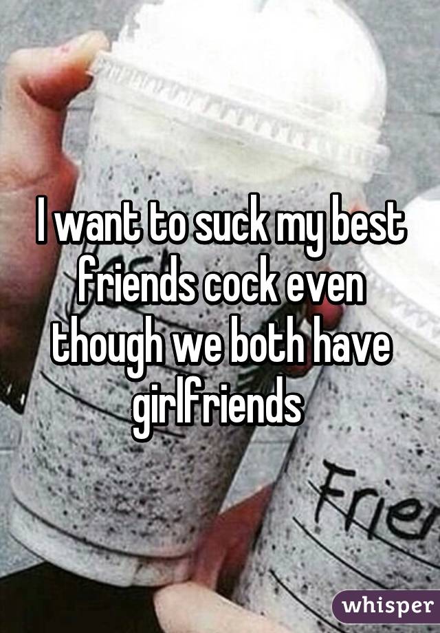 I want to suck my best friends cock even though we both have girlfriends 