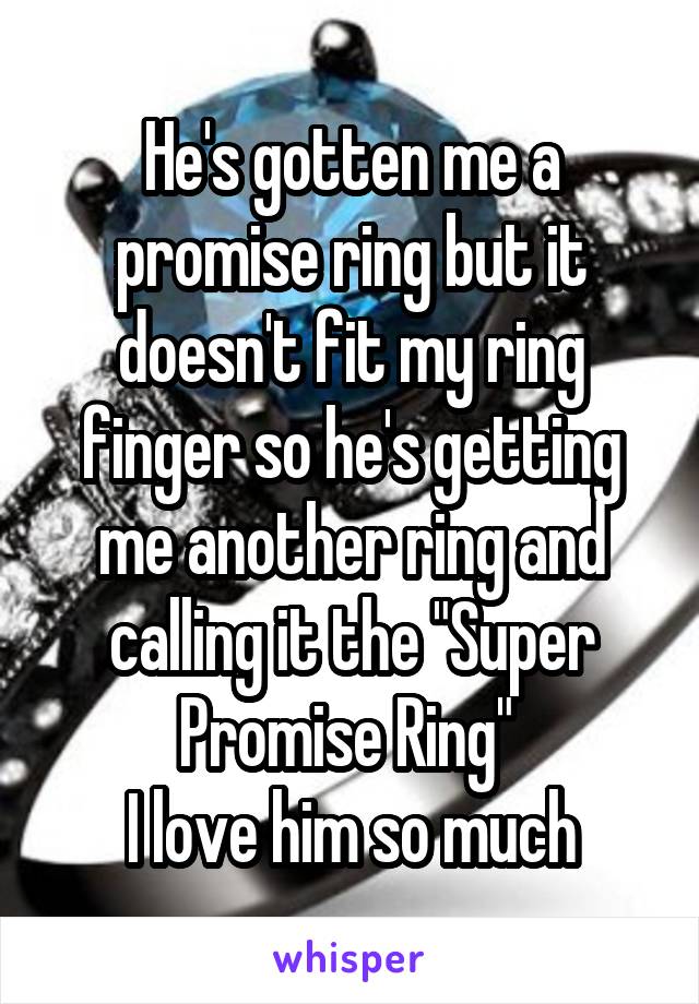 He's gotten me a promise ring but it doesn't fit my ring finger so he's getting me another ring and calling it the "Super Promise Ring" 
I love him so much
