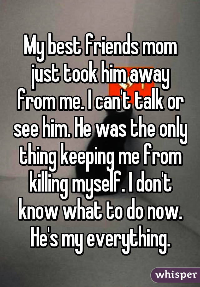 My best friends mom just took him away from me. I can't talk or see him. He was the only thing keeping me from killing myself. I don't know what to do now. He's my everything.