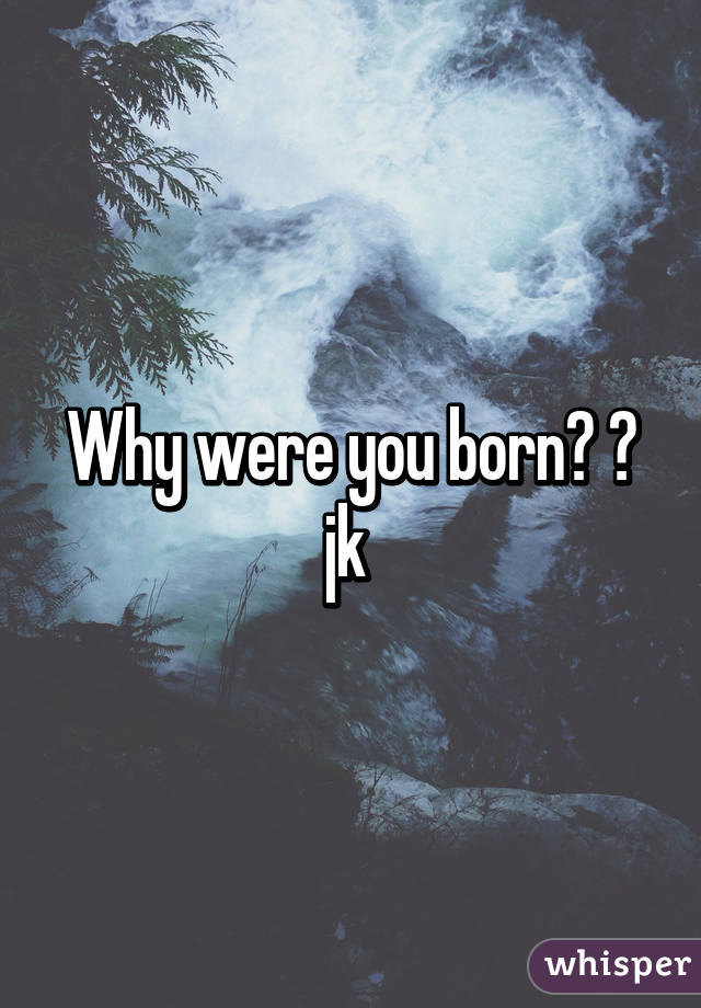 Why were you born? 😂 jk 