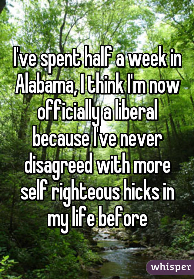 I've spent half a week in Alabama, I think I'm now officially a liberal because I've never disagreed with more self righteous hicks in my life before