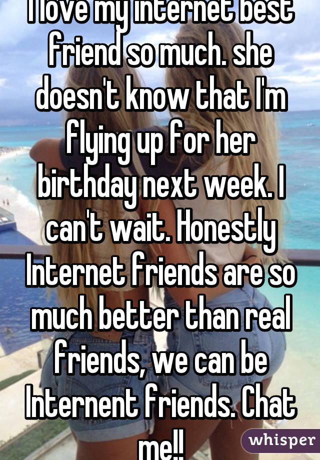 I love my internet best friend so much. she doesn't know that I'm flying up for her birthday next week. I can't wait. Honestly Internet friends are so much better than real friends, we can be Internent friends. Chat me!!