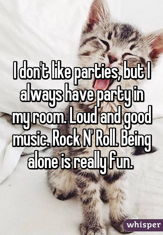 I don't like parties, but I always have party in my room. Loud and good music. Rock N' Roll. Being alone is really fun. 