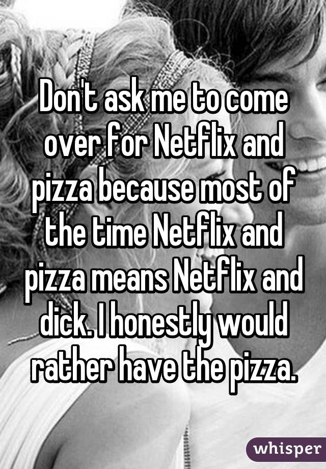Don't ask me to come over for Netflix and pizza because most of the time Netflix and pizza means Netflix and dick. I honestly would rather have the pizza.