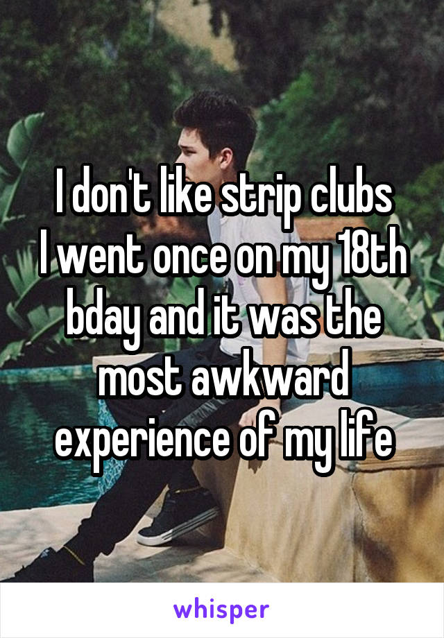 I don't like strip clubs
I went once on my 18th bday and it was the most awkward experience of my life