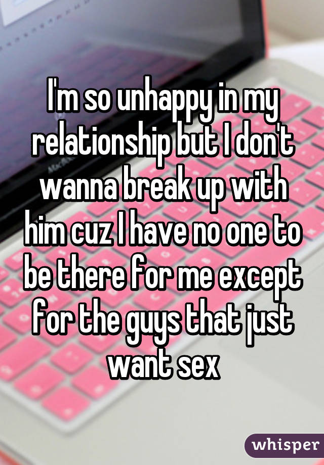 I'm so unhappy in my relationship but I don't wanna break up with him cuz I have no one to be there for me except for the guys that just want sex