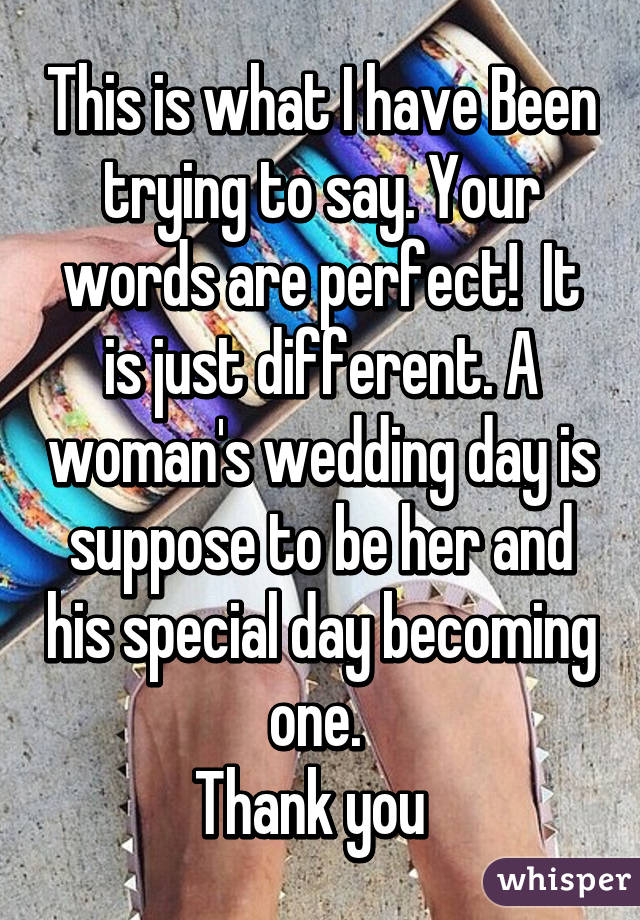 This is what I have Been trying to say. Your words are perfect!  It is just different. A woman's wedding day is suppose to be her and his special day becoming one. 
Thank you  