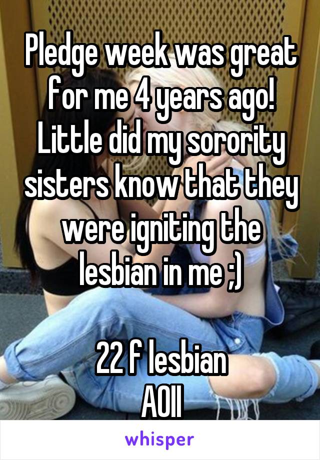 Pledge week was great for me 4 years ago! Little did my sorority sisters know that they were igniting the lesbian in me ;)

22 f lesbian
AOII