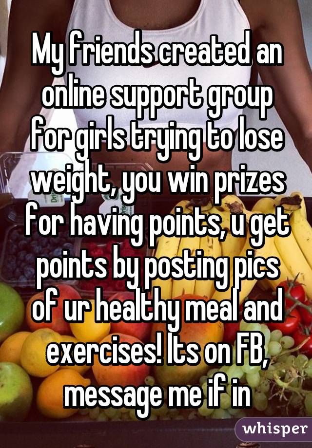 My friends created an online support group for girls trying to lose weight, you win prizes for having points, u get points by posting pics of ur healthy meal and exercises! Its on FB, message me if in