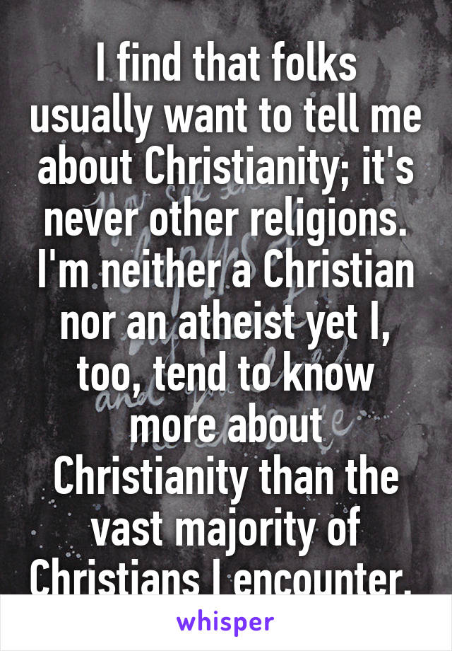 I find that folks usually want to tell me about Christianity; it's never other religions. I'm neither a Christian nor an atheist yet I, too, tend to know more about Christianity than the vast majority of Christians I encounter. 