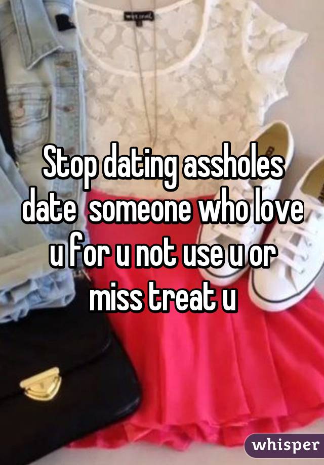 Stop dating assholes date  someone who love u for u not use u or miss treat u