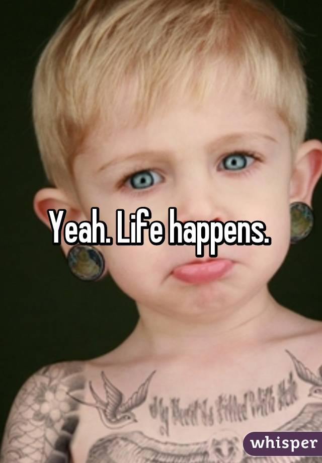 Yeah. Life happens. 