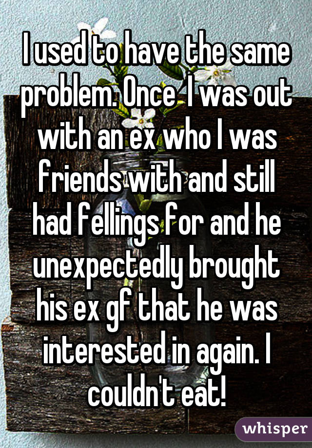 I used to have the same problem. Once  I was out with an ex who I was friends with and still had fellings for and he unexpectedly brought his ex gf that he was interested in again. I couldn't eat!