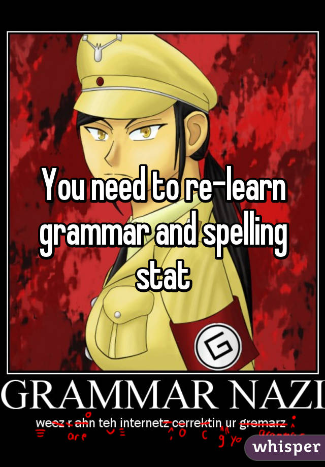 You need to re-learn grammar and spelling stat