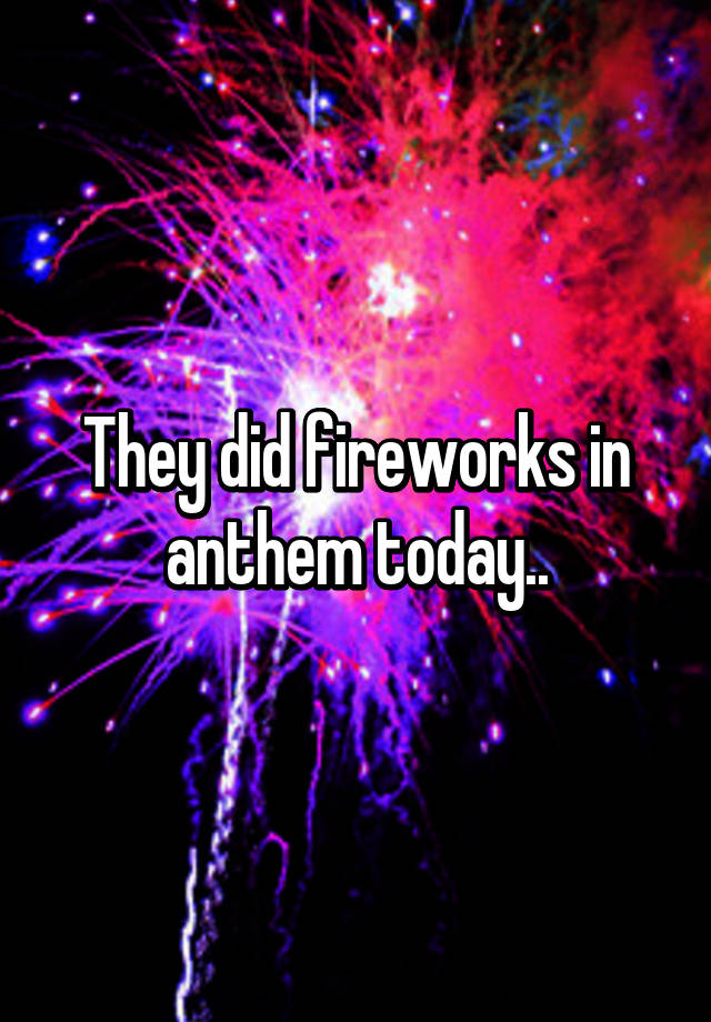 They did fireworks in anthem today..