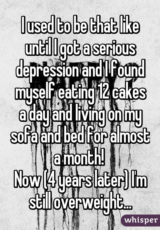 I used to be that like until I got a serious depression and I found myself eating 12 cakes a day and living on my sofa and bed for almost a month! 
Now (4 years later) I'm still overweight...