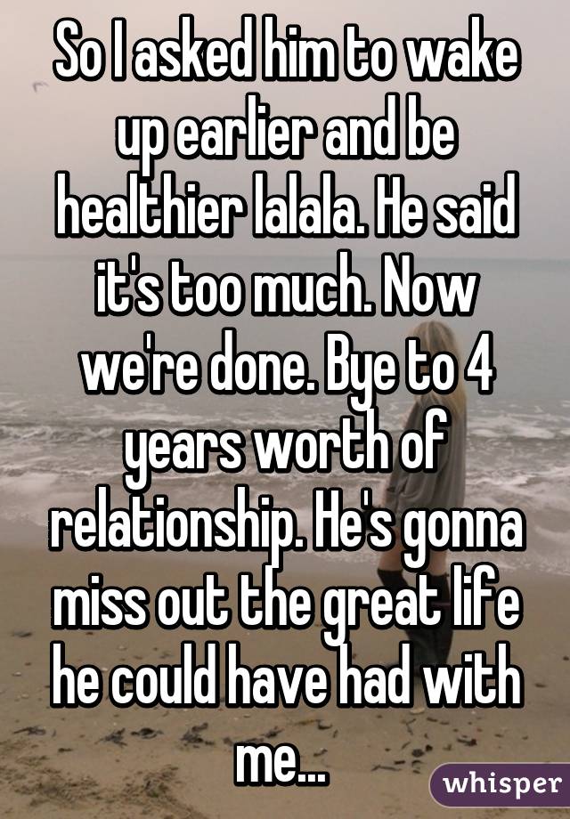 So I asked him to wake up earlier and be healthier lalala. He said it's too much. Now we're done. Bye to 4 years worth of relationship. He's gonna miss out the great life he could have had with me... 