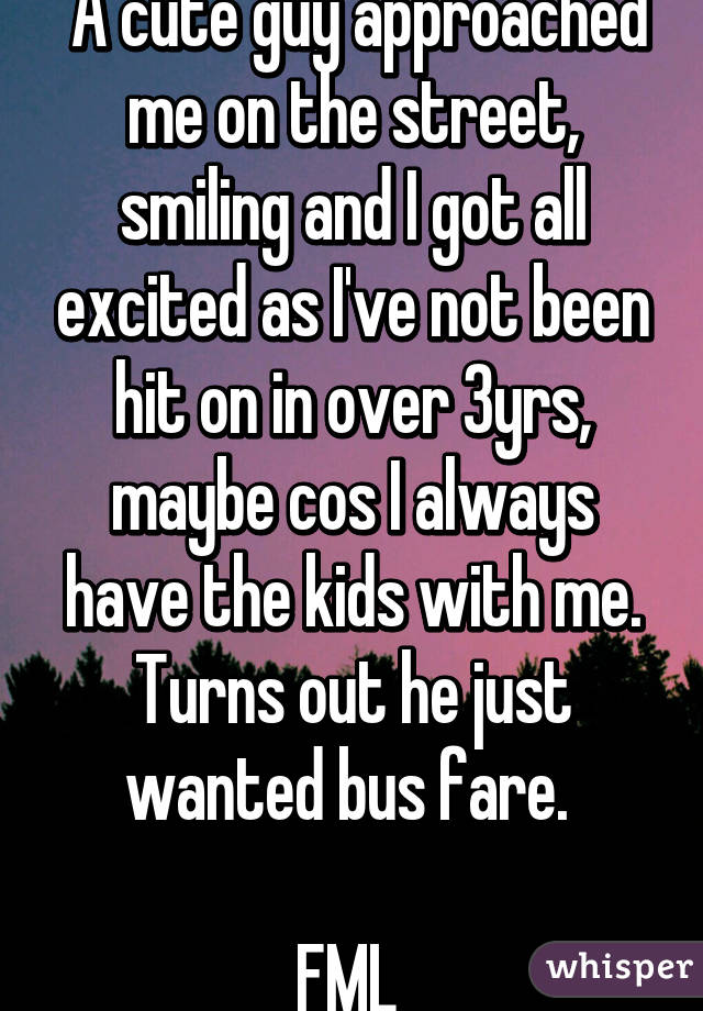  A cute guy approached me on the street, smiling and I got all excited as I've not been hit on in over 3yrs, maybe cos I always have the kids with me. Turns out he just wanted bus fare. 

FML 