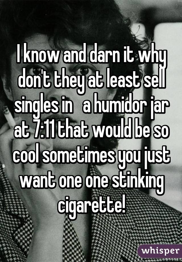 I know and darn it why don't they at least sell singles in   a humidor jar at 7:11 that would be so cool sometimes you just want one one stinking cigarette!