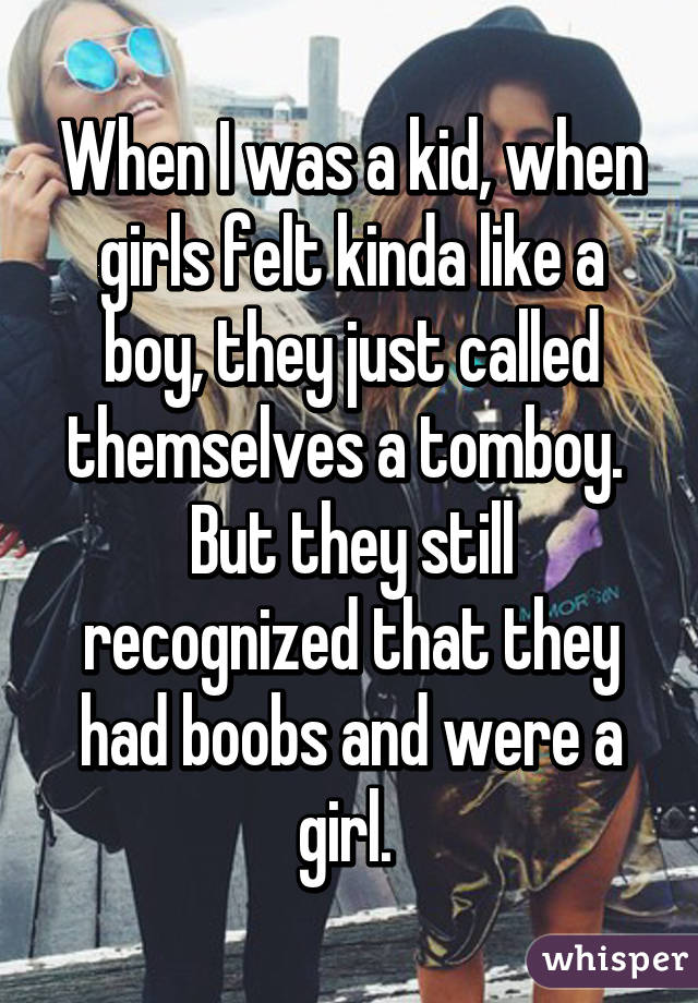 When I was a kid, when girls felt kinda like a boy, they just called themselves a tomboy.  But they still recognized that they had boobs and were a girl. 