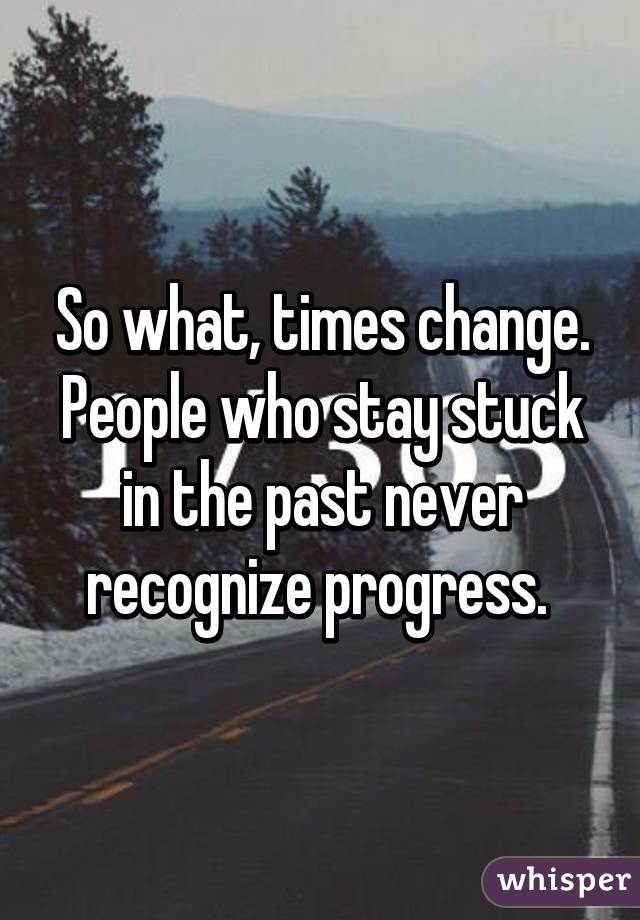 So what, times change. People who stay stuck in the past never recognize progress. 