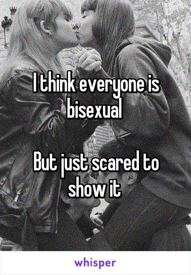 I think everyone is bisexual 

But just scared to show it 