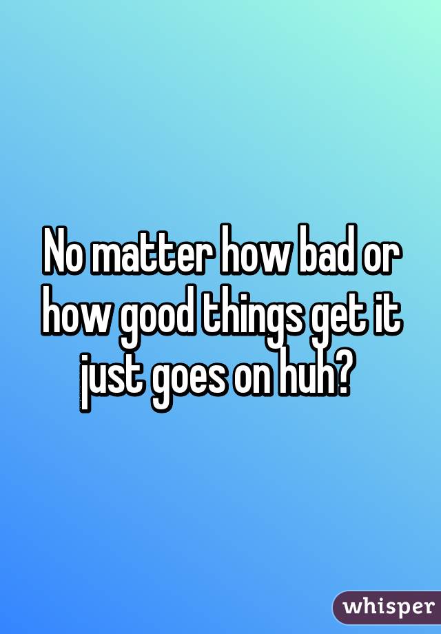 No matter how bad or how good things get it just goes on huh? 