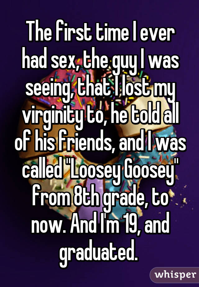 The first time I ever had sex, the guy I was seeing, that I lost my virginity to, he told all of his friends, and I was called "Loosey Goosey" from 8th grade, to now. And I'm 19, and graduated. 