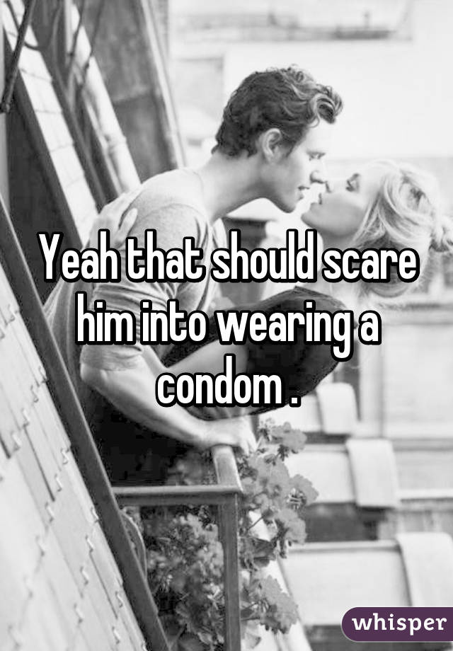 Yeah that should scare him into wearing a condom .