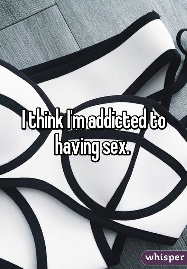 I think I'm addicted to having sex. 