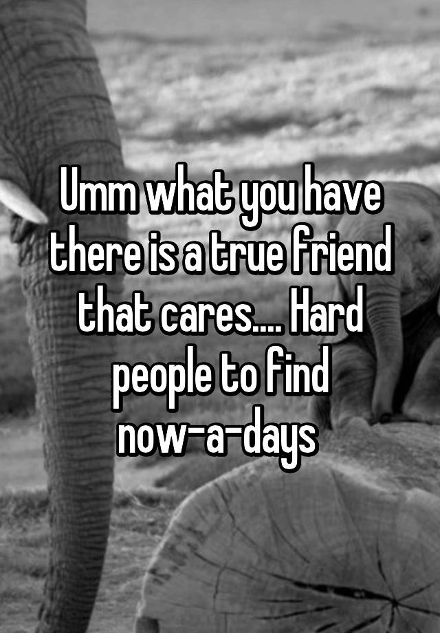 umm-what-you-have-there-is-a-true-friend-that-cares-hard-people-to