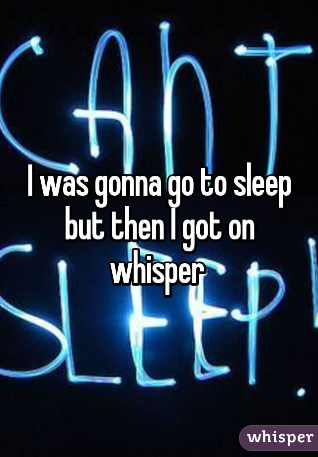 I was gonna go to sleep but then I got on whisper 