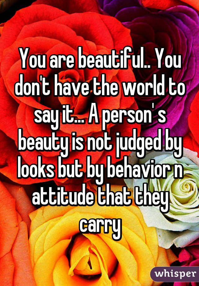 You are beautiful.. You don't have the world to say it... A person' s beauty is not judged by looks but by behavior n attitude that they carry