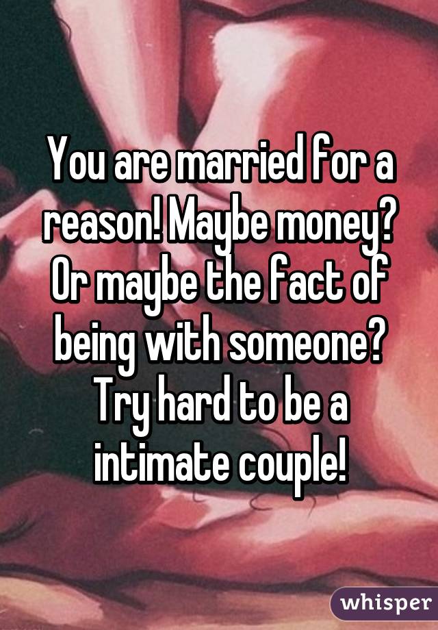 You are married for a reason! Maybe money? Or maybe the fact of being with someone? Try hard to be a intimate couple!