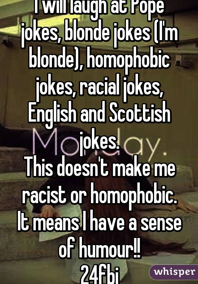 I will laugh at Pope jokes, blonde jokes (I'm blonde), homophobic jokes, racial jokes, English and Scottish jokes.
This doesn't make me racist or homophobic.
It means I have a sense of humour!!
24fbi