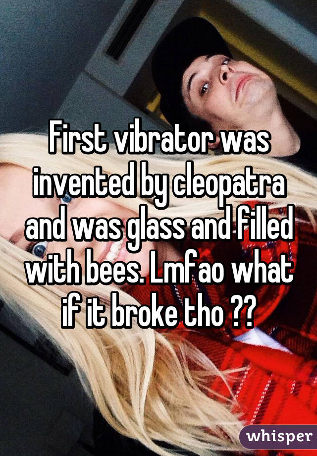 First vibrator was invented by cleopatra and was glass and filled with bees. Lmfao what if it broke tho 😂😭