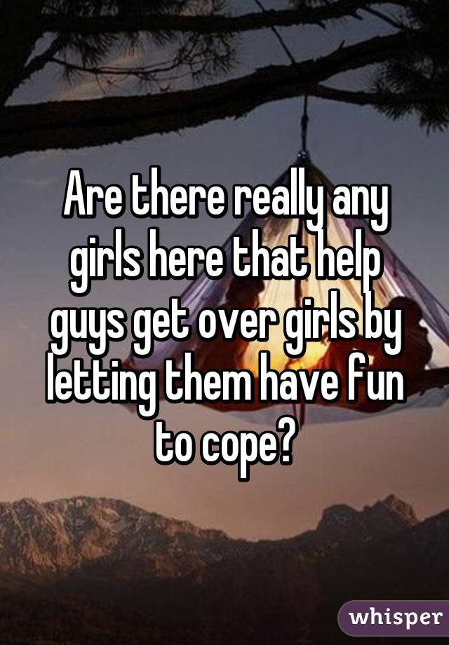 Are there really any girls here that help guys get over girls by letting them have fun to cope?