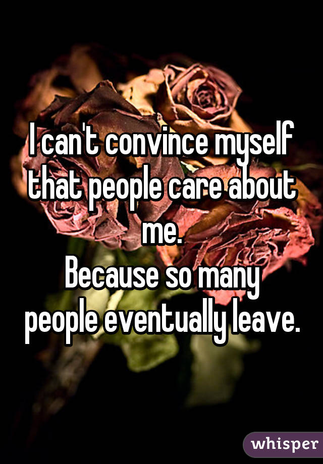 I can't convince myself that people care about me.
Because so many people eventually leave.