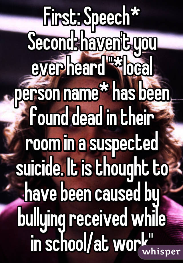 First: Speech*
Second: haven't you ever heard "*local person name* has been found dead in their room in a suspected suicide. It is thought to have been caused by bullying received while in school/at work"