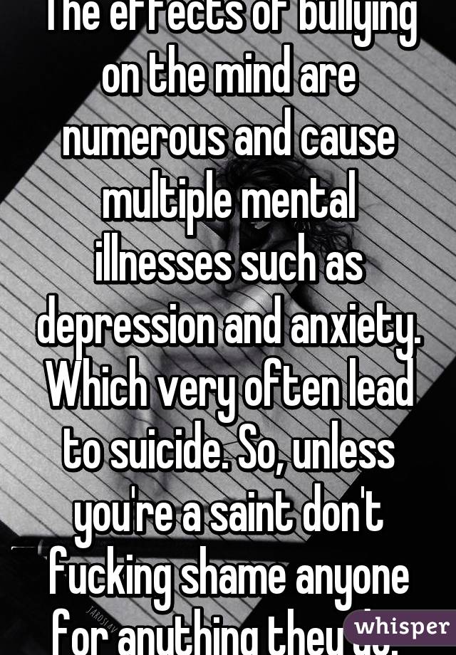 The effects of bullying on the mind are numerous and cause multiple mental illnesses such as depression and anxiety. Which very often lead to suicide. So, unless you're a saint don't fucking shame anyone for anything they do. 