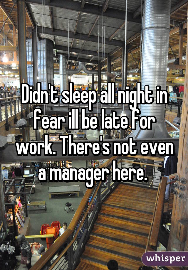 Didn't sleep all night in fear ill be late for work. There's not even a manager here. 