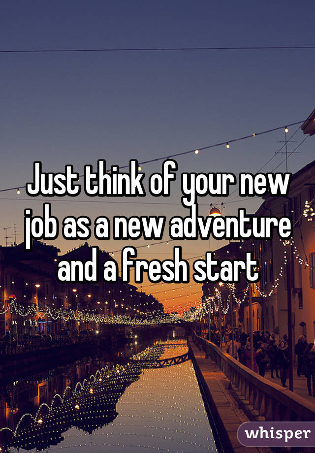 Just think of your new job as a new adventure and a fresh start