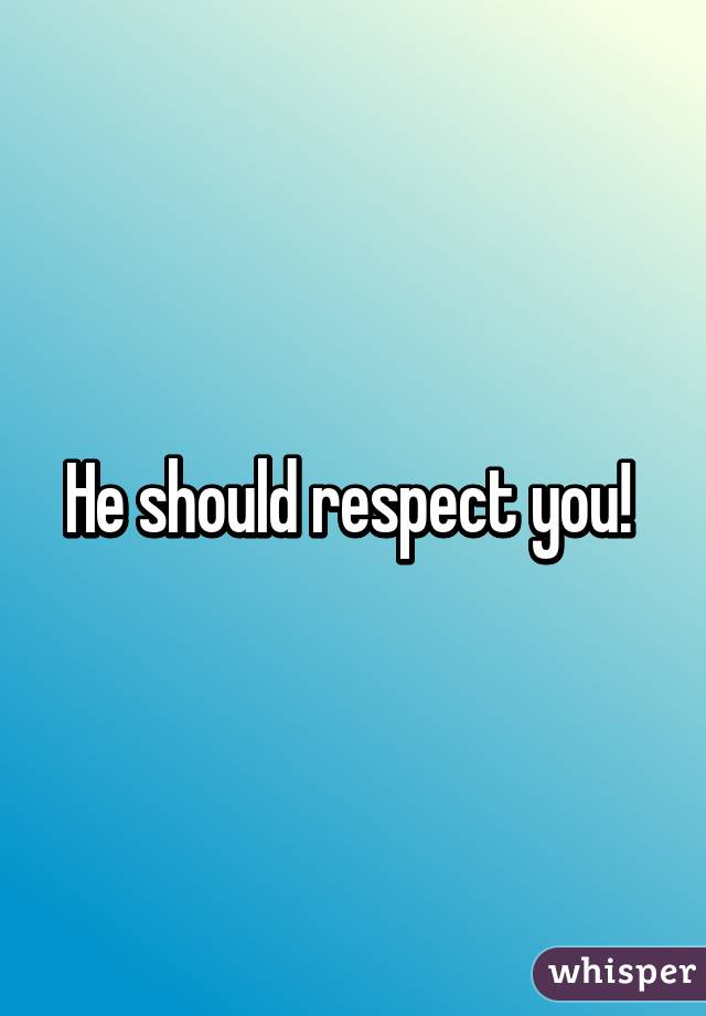 He should respect you! 