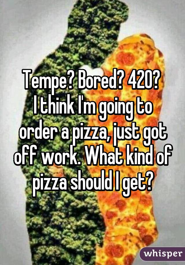 Tempe? Bored? 420? 
I think I'm going to order a pizza, just got off work. What kind of pizza should I get?