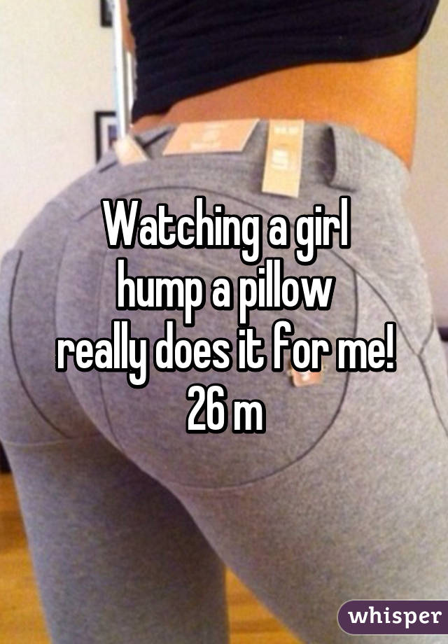Watching a girl
hump a pillow
really does it for me!
26 m