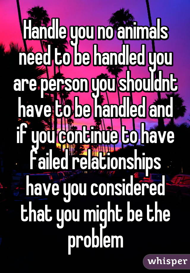 Handle you no animals need to be handled you are person you shouldnt have to be handled and if you continue to have failed relationships have you considered that you might be the problem