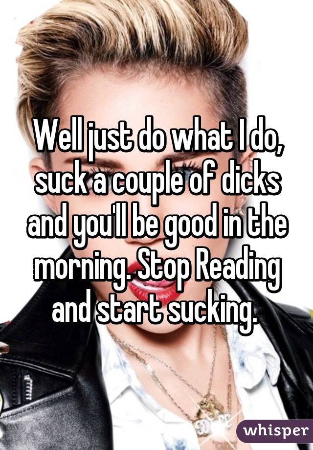 Well just do what I do, suck a couple of dicks and you'll be good in the morning. Stop Reading and start sucking. 