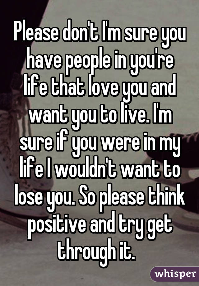 Please don't I'm sure you have people in you're life that love you and want you to live. I'm sure if you were in my life I wouldn't want to lose you. So please think positive and try get through it.  