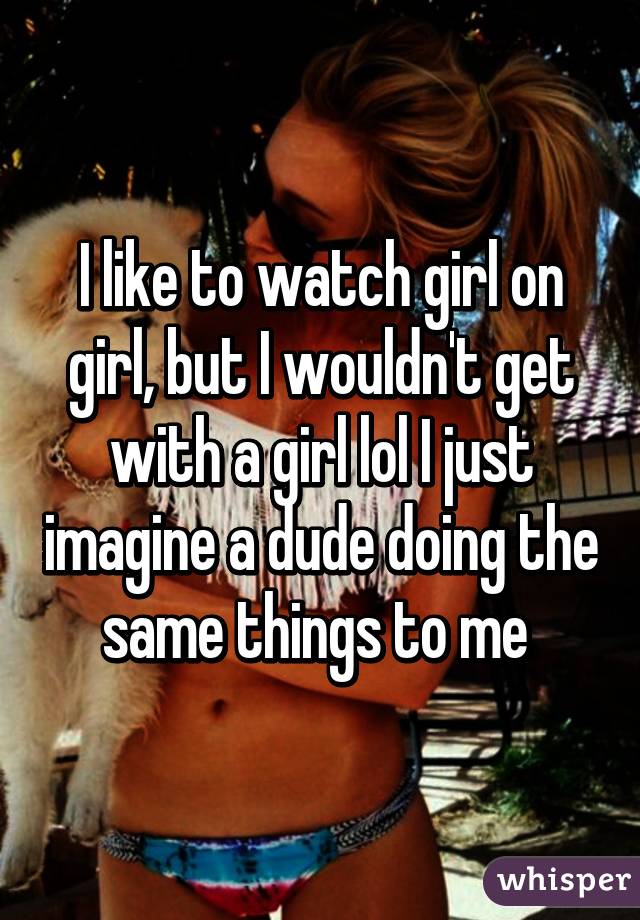 I like to watch girl on girl, but I wouldn't get with a girl lol I just imagine a dude doing the same things to me 