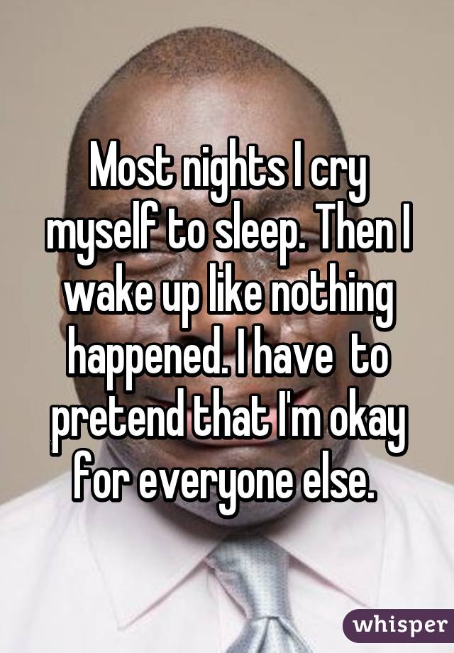 Most nights I cry myself to sleep. Then I wake up like nothing happened. I have  to pretend that I'm okay for everyone else. 